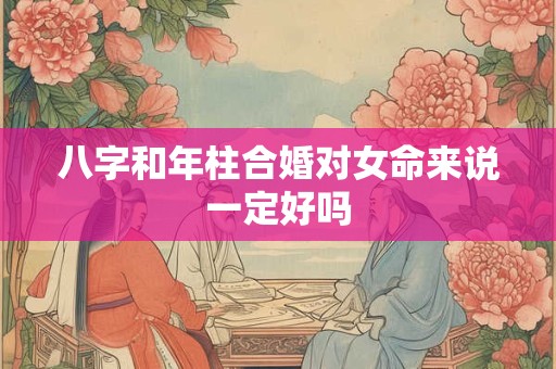 八字和年柱合婚对女命来说一定好吗 八字和年柱合婚对女命来说一定好吗