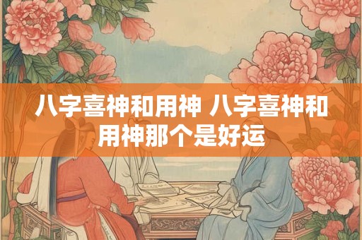八字喜神和用神 八字喜神和用神那个是好运 八字喜神和用神 八字喜神和用神那个是好运