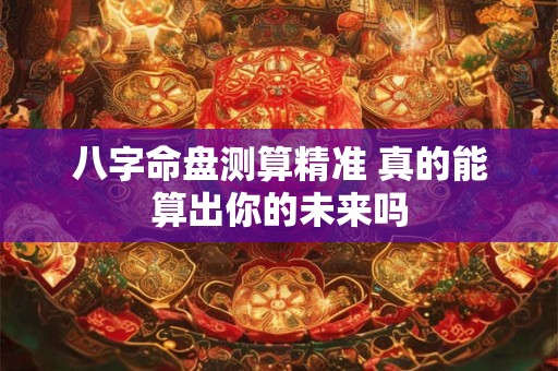 八字命盘测算精准 真的能算出你的未来吗