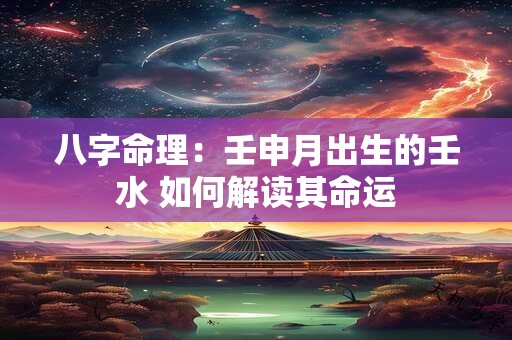 八字命理:壬申月出生的壬水 如何解读其命运 八字命理:壬申月出生的壬水 如何解读其命运