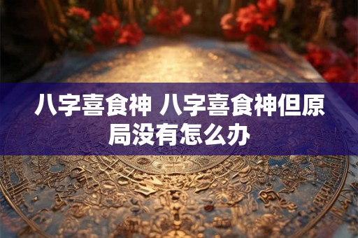 八字喜食神 八字喜食神但原局没有怎么办 八字喜食神 八字喜食神但原局没有怎么办