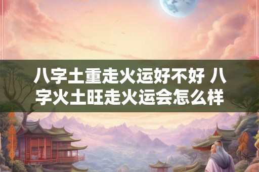 八字土重走火运好不好 八字火土旺走火运会怎么样