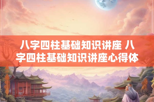 八字四柱基础知识讲座 八字四柱基础知识讲座心得体会