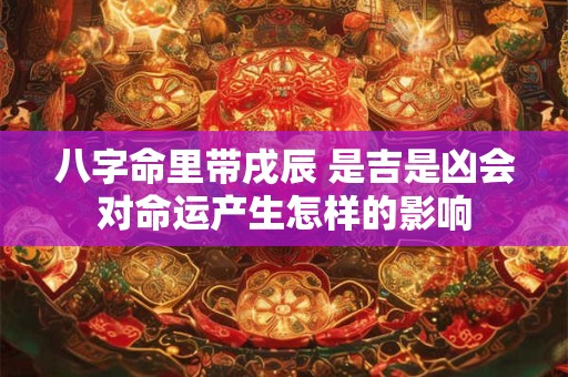 八字命里带戌辰 是吉是凶会对命运产生怎样的影响