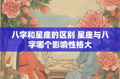 八字和星座的区别 星座与八字哪个影响性格大