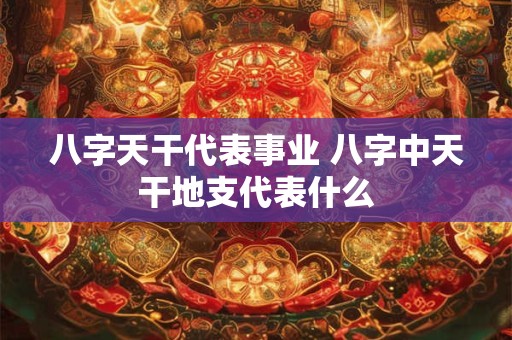 八字天干代表事业 八字中天干地支代表什么