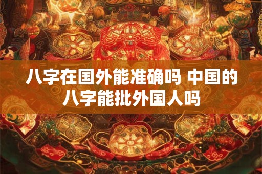 八字在国外能准确吗 中国的八字能批外国人吗 八字在国外能准确吗 中国的八字能批外国人吗