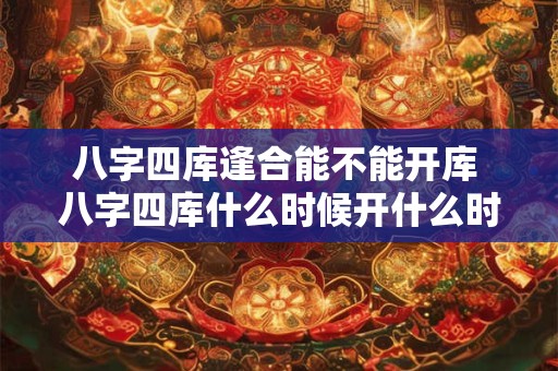 八字四库逢合能不能开库 八字四库什么时候开什么时候闭