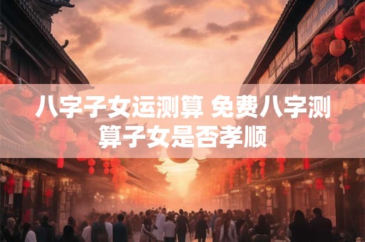 八字子女运测算 免费八字测算子女是否孝顺