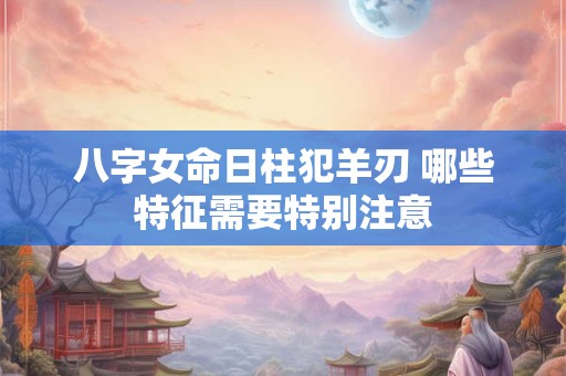 八字女命日柱犯羊刃 哪些特征需要特别注意