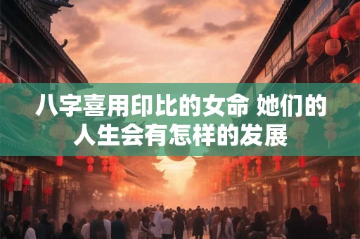 八字喜用印比的女命 她们的人生会有怎样的发展