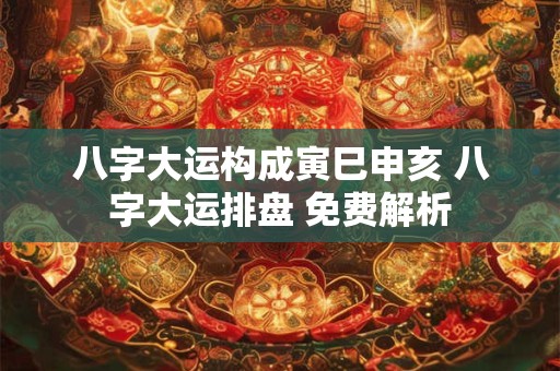 八字大运构成寅巳申亥 八字大运排盘 免费解析