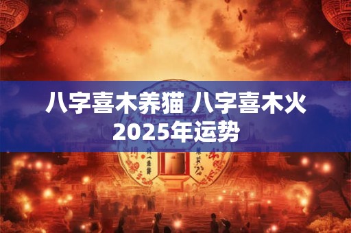 八字喜木养猫 八字喜木火2025年运势 八字喜木养猫 八字喜木火2025年运势