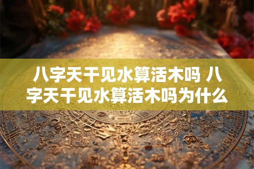 八字天干见水算活木吗 八字天干见水算活木吗为什么