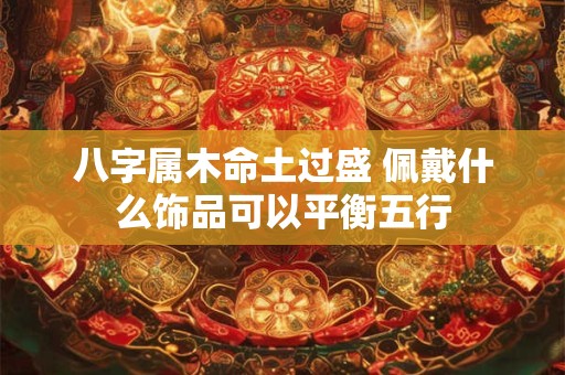 八字属木命土过盛 佩戴什么饰品可以平衡五行 八字属木命土过盛 佩戴什么饰品可以平衡五行