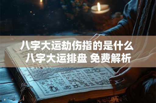 八字大运劫伤指的是什么 八字大运排盘 免费解析