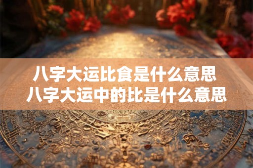 八字大运比食是什么意思 八字大运中的比是什么意思
