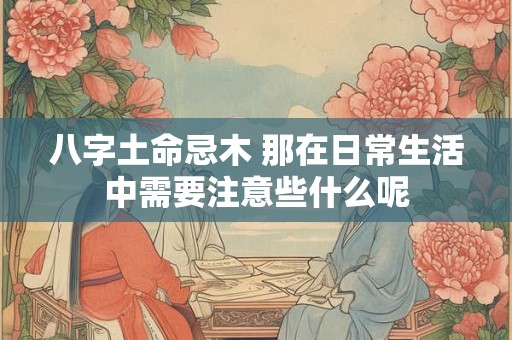 八字土命忌木 那在日常生活中需要注意些什么呢
