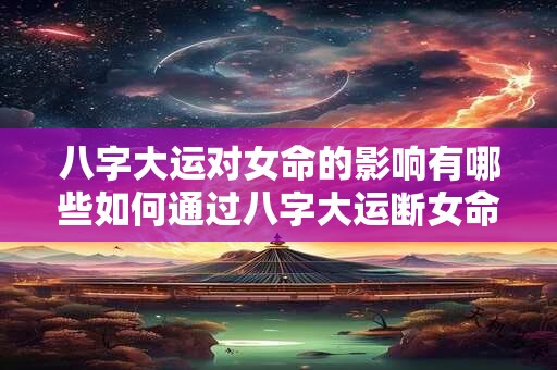 八字大运对女命的影响有哪些如何通过八字大运断女命的运势