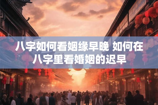 八字如何看姻缘早晚 如何在八字里看婚姻的迟早