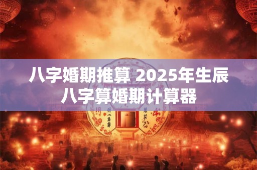 八字婚期推算 2025年生辰八字算婚期计算器