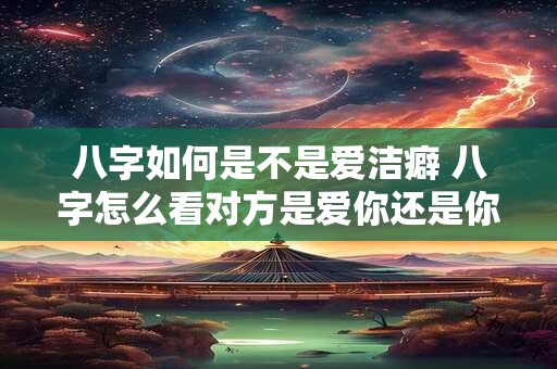 八字如何是不是爱洁癖 八字怎么看对方是爱你还是你爱他