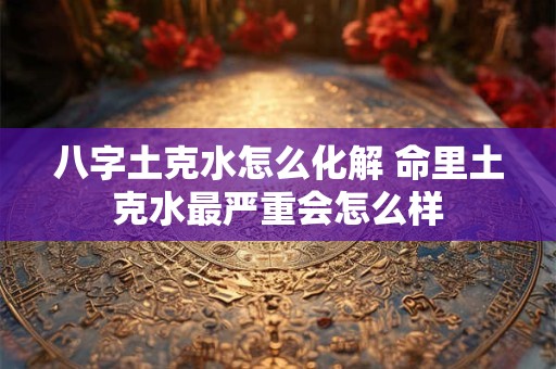 八字土克水怎么化解 命里土克水最严重会怎么样 八字土克水怎么化解 命里土克水最严重会怎么样