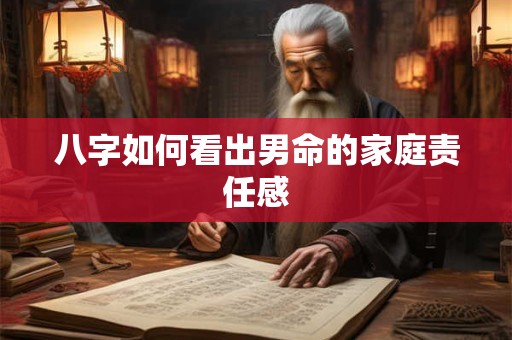 八字如何看出男命的家庭责任感 八字如何看出男命的家庭责任感