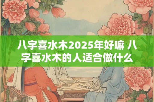 八字喜水木2025年好嘛 八字喜水木的人适合做什么