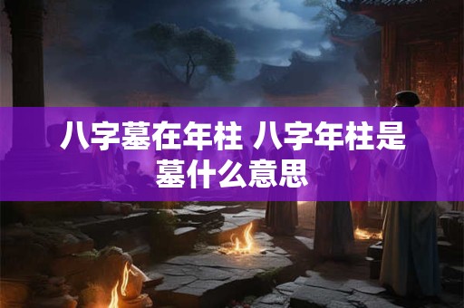 八字墓在年柱 八字年柱是墓什么意思 八字墓在年柱 八字年柱是墓什么意思