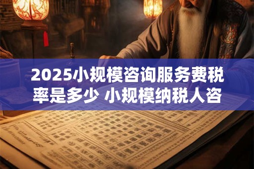 2025小规模咨询服务费税率是多少 小规模纳税人咨询服务费增值税税率是多少