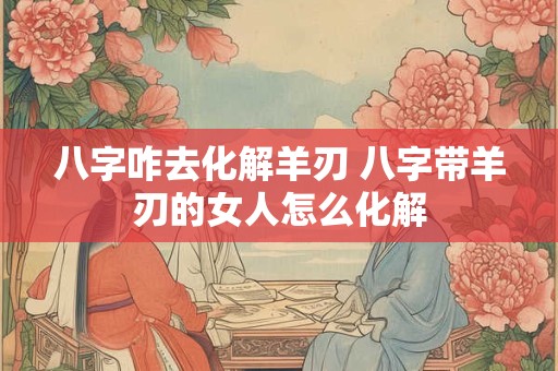 八字咋去化解羊刃 八字带羊刃的女人怎么化解 八字咋去化解羊刃 八字带羊刃的女人怎么化解
