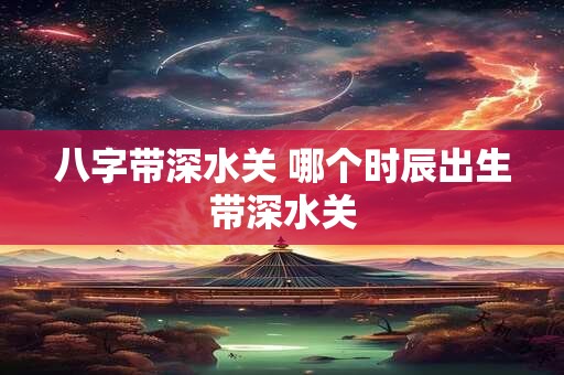 八字带深水关 哪个时辰出生带深水关