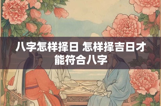 八字怎样择日 怎样择吉日才能符合八字