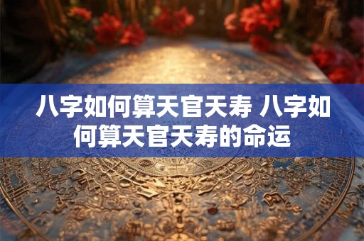 八字如何算天官天寿 八字如何算天官天寿的命运