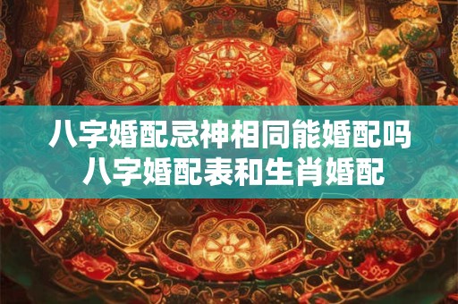 八字婚配忌神相同能婚配吗 八字婚配表和生肖婚配