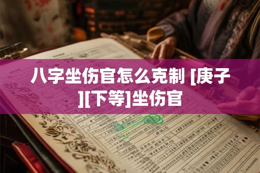 八字坐伤官怎么克制 [庚子][下等]坐伤官