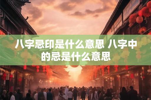 八字忌印是什么意思 八字中的忌是什么意思