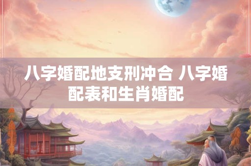 八字婚配地支刑冲合 八字婚配表和生肖婚配