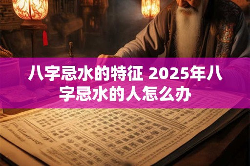 八字忌水的特征 2025年八字忌水的人怎么办