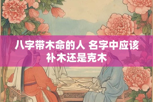 八字带木命的人 名字中应该补木还是克木