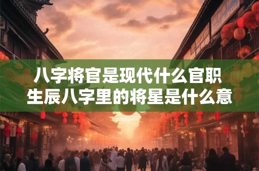 八字将官是现代什么官职 生辰八字里的将星是什么意思