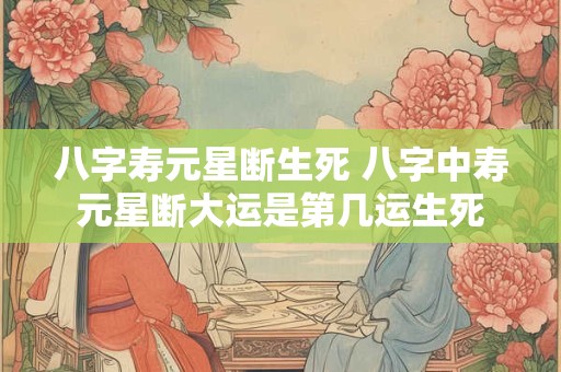 八字寿元星断生死 八字中寿元星断大运是第几运生死