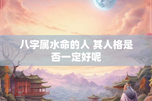 八字属水命的人 其人格是否一定好呢 八字属水命的人 其人格是否一定好呢