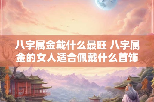 八字属金戴什么最旺 八字属金的女人适合佩戴什么首饰