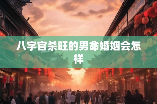 八字官杀旺的男命婚姻会怎样 八字官杀旺的男命婚姻会怎样