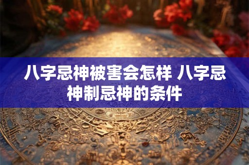 八字忌神被害会怎样 八字忌神制忌神的条件