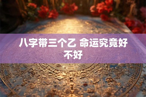 八字带三个乙 命运究竟好不好