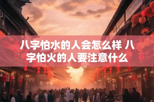 八字怕水的人会怎么样 八字怕火的人要注意什么