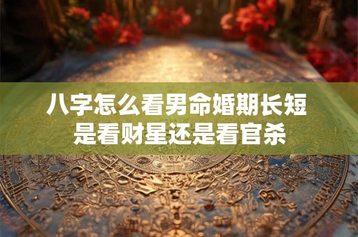 八字怎么看男命婚期长短 是看财星还是看官杀